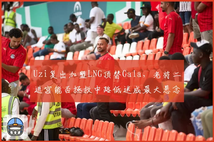 Uzi复出加盟LNG顶替Gala，老将二进宫能否拯救中路低迷成最大悬念