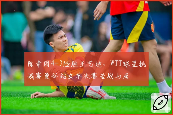 陈幸同4-3险胜王艺迪，WTT球星挑战赛曼谷站女单决赛苦战七局