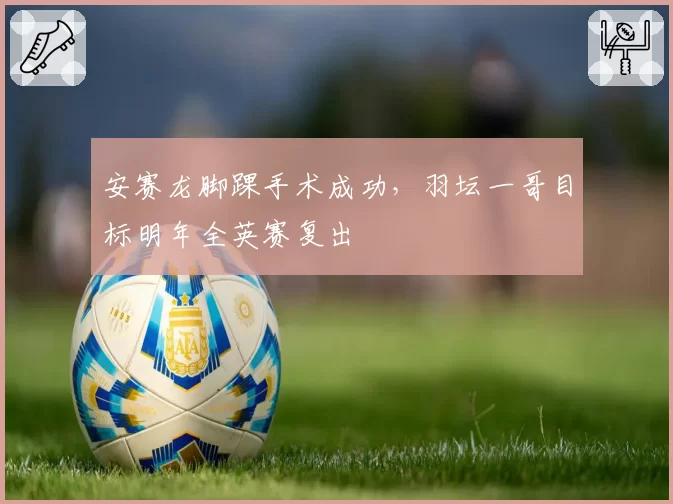 安赛龙脚踝手术成功，羽坛一哥目标明年全英赛复出