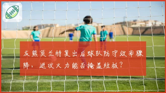 灰熊莫兰特复出后球队防守效率骤降，进攻火力能否掩盖短板？