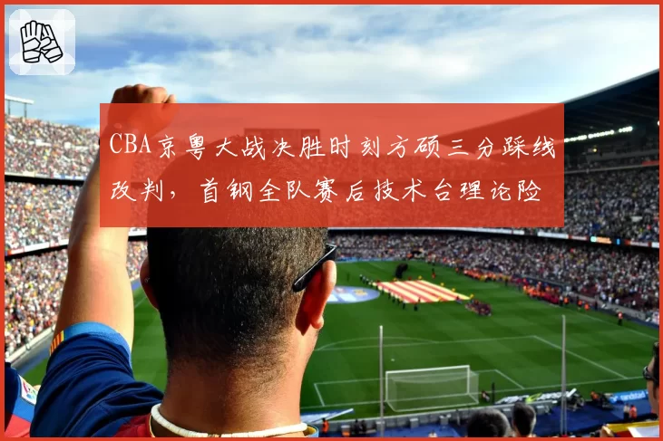 CBA京粤大战决胜时刻方硕三分踩线改判，首钢全队赛后技术台理论险酿大规模冲突