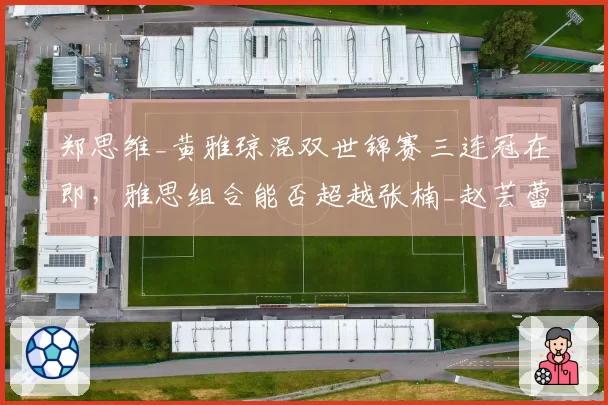郑思维_黄雅琼混双世锦赛三连冠在即，雅思组合能否超越张楠_赵芸蕾