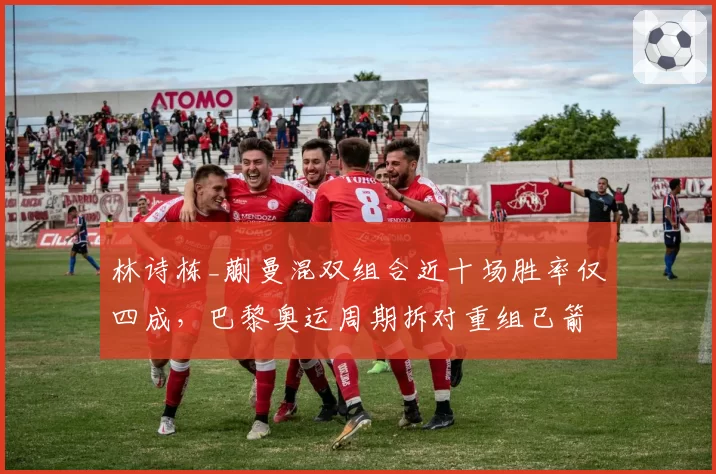 林诗栋_蒯曼混双组合近十场胜率仅四成,巴黎奥运周期拆对重组已箭在弦上?
