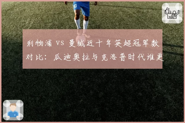 利物浦 vs 曼城近十年英超冠军数对比:瓜迪奥拉与克洛普时代谁更强?