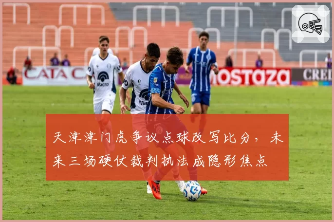 天津津门虎争议点球改写比分，未来三场硬仗裁判执法成隐形焦点