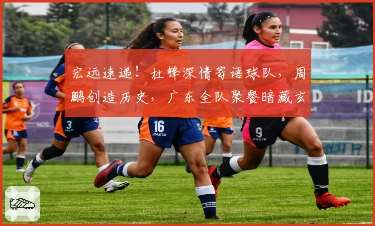 宏远速递!杜锋深情寄语球队,周鹏创造历史,广东全队聚餐暗藏玄机