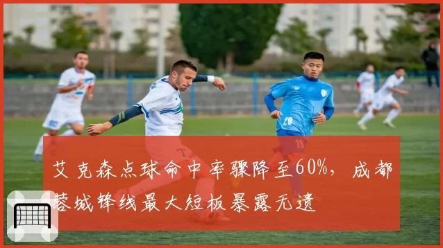 艾克森点球命中率骤降至60%,成都蓉城锋线最大短板暴露无遗