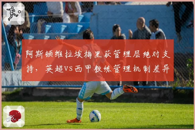 阿斯顿维拉埃梅里获管理层绝对支持，英超vs西甲教练管理机制差异解析