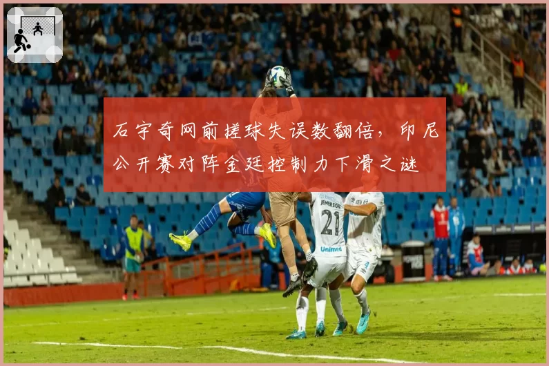 石宇奇网前搓球失误数翻倍，印尼公开赛对阵金廷控制力下滑之谜