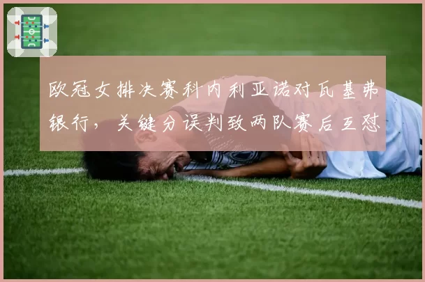 欧冠女排决赛科内利亚诺对瓦基弗银行，关键分误判致两队赛后互怼，欧排联如何回应？