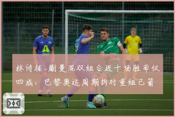 林诗栋_蒯曼混双组合近十场胜率仅四成，巴黎奥运周期拆对重组已箭在弦上？