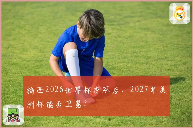 梅西2026世界杯夺冠后,2027年美洲杯能否卫冕?