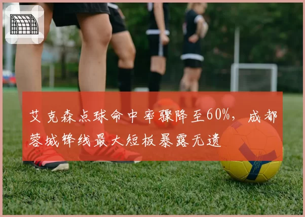 艾克森点球命中率骤降至60%,成都蓉城锋线最大短板暴露无遗