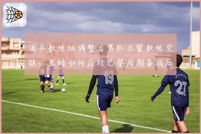 国乒教练组调整后男队主管教练空缺,王皓如何应对巴黎周期备战压力?