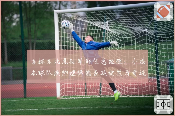 吉林东北虎孙军卸任总经理，小成本球队换帅逻辑能否延续黑马奇迹？