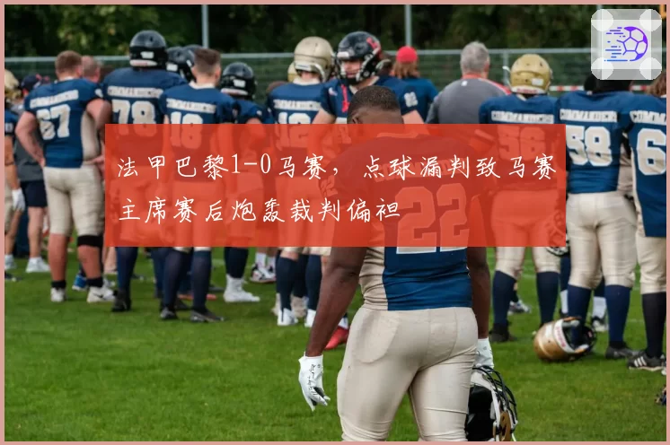 法甲巴黎1-0马赛，点球漏判致马赛主席赛后炮轰裁判偏袒