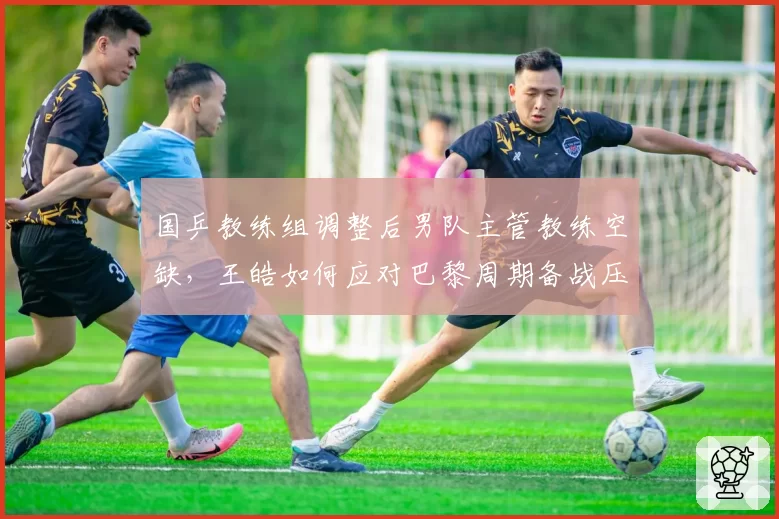 国乒教练组调整后男队主管教练空缺,王皓如何应对巴黎周期备战压力?