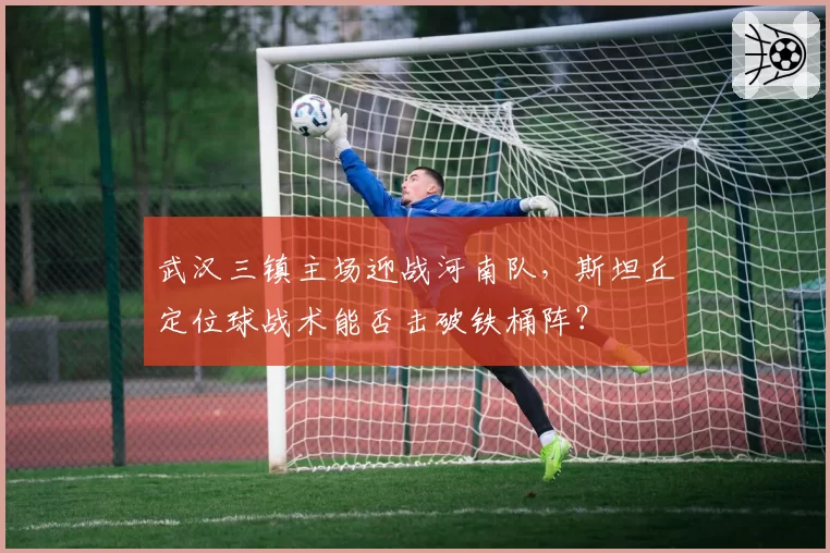 武汉三镇主场迎战河南队，斯坦丘定位球战术能否击破铁桶阵？