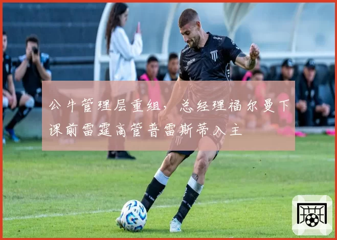 公牛管理层重组，总经理福尔曼下课前雷霆高管普雷斯蒂入主