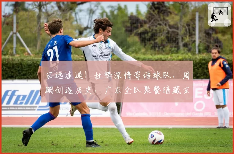宏远速递!杜锋深情寄语球队,周鹏创造历史,广东全队聚餐暗藏玄机