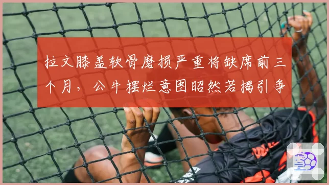 拉文膝盖软骨磨损严重将缺席前三个月，公牛摆烂意图昭然若揭引争议