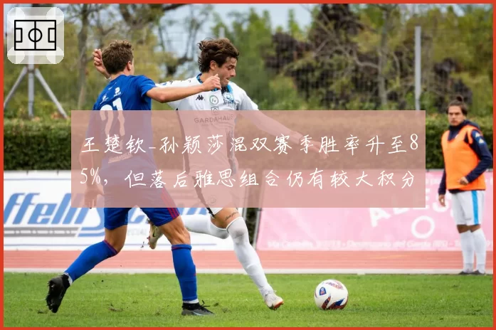 王楚钦_孙颖莎混双赛季胜率升至85%，但落后雅思组合仍有较大积分差距