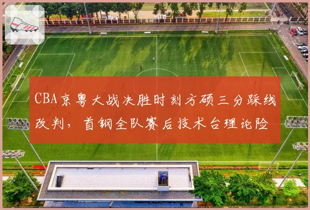 CBA京粤大战决胜时刻方硕三分踩线改判，首钢全队赛后技术台理论险酿大规模冲突