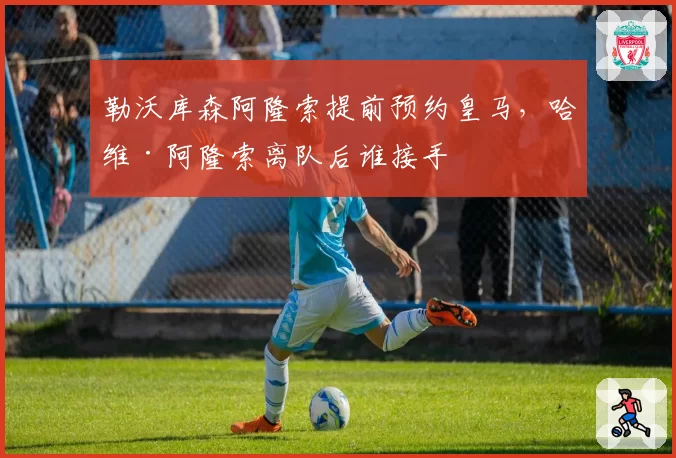 勒沃库森阿隆索提前预约皇马，哈维·阿隆索离队后谁接手