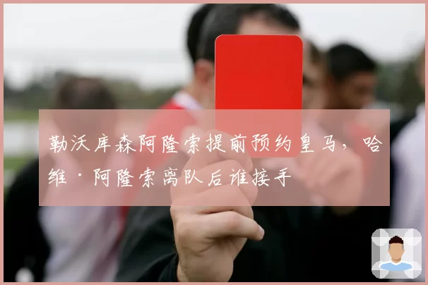 勒沃库森阿隆索提前预约皇马,哈维·阿隆索离队后谁接手