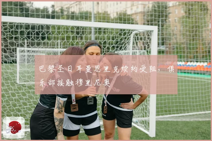 巴黎圣日耳曼恩里克续约受阻，俱乐部接触穆里尼奥