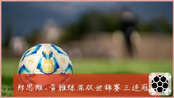 郑思维_黄雅琼混双世锦赛三连冠在即,雅思组合能否超越张楠_赵芸蕾