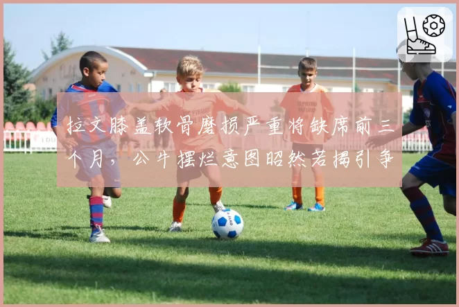 拉文膝盖软骨磨损严重将缺席前三个月,公牛摆烂意图昭然若揭引争议