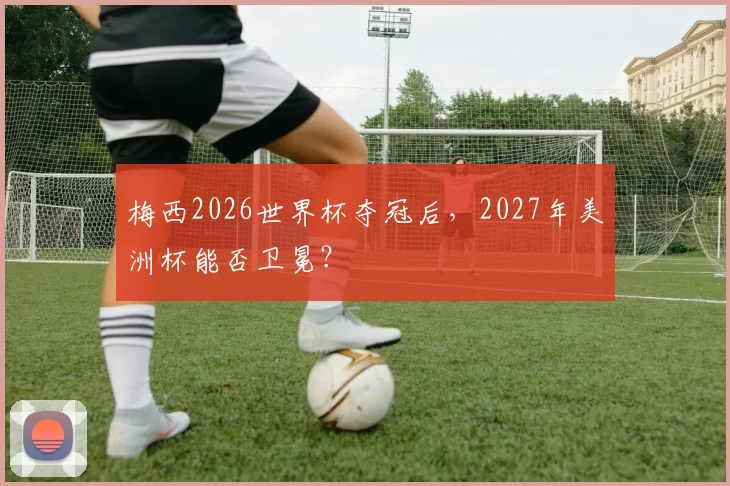 梅西2026世界杯夺冠后，2027年美洲杯能否卫冕？