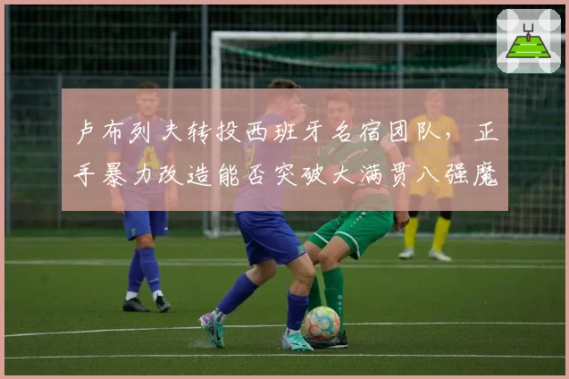 卢布列夫转投西班牙名宿团队，正手暴力改造能否突破大满贯八强魔咒